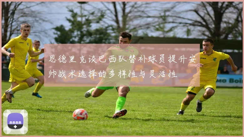 恩德里克谈巴西队替补球员提升安帅战术选择的多样性与灵活性