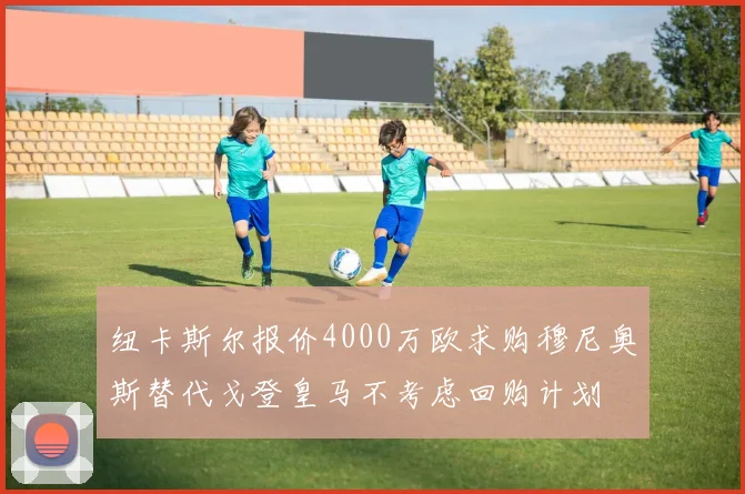 纽卡斯尔报价4000万欧求购穆尼奥斯替代戈登皇马不考虑回购计划