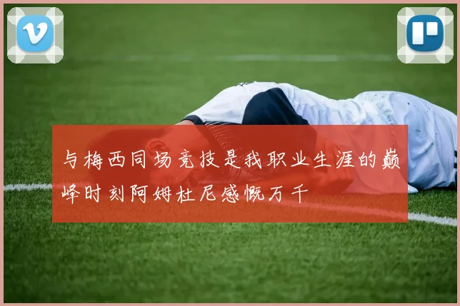 与梅西同场竞技是我职业生涯的巅峰时刻阿姆杜尼感慨万千