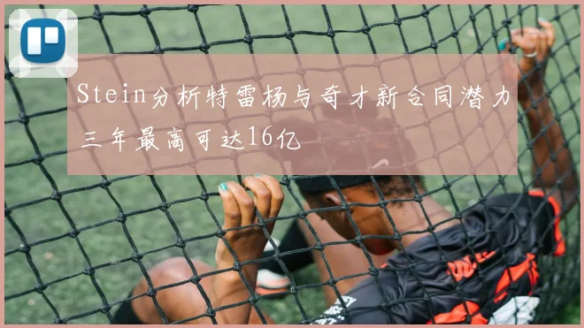 Stein分析特雷杨与奇才新合同潜力三年最高可达16亿