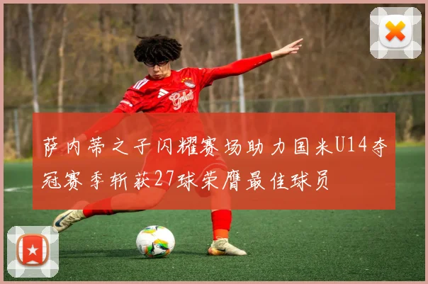 萨内蒂之子闪耀赛场助力国米U14夺冠赛季斩获27球荣膺最佳球员