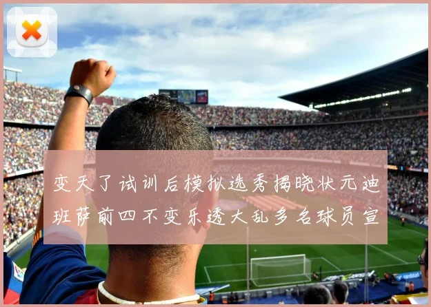 变天了试训后模拟选秀揭晓状元迪班萨前四不变乐透大乱多名球员宣布退选