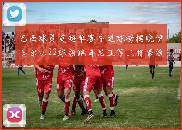 巴西球员英超单赛季进球榜揭晓伊戈尔以22球领跑库尼亚等三将紧随其后