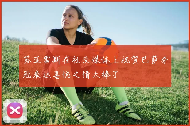 苏亚雷斯在社交媒体上祝贺巴萨夺冠表达喜悦之情太棒了