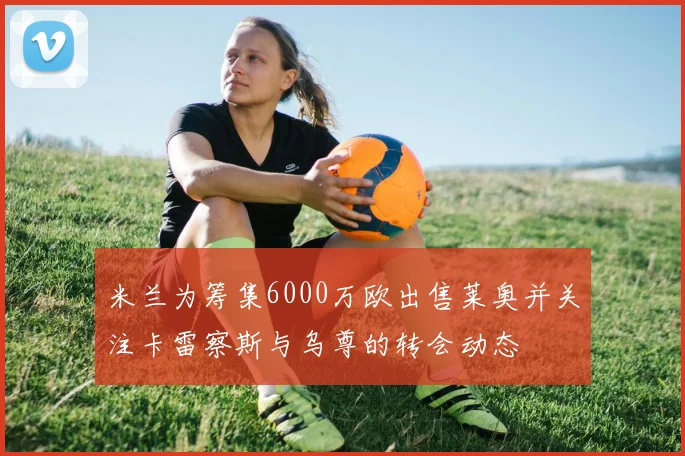 米兰为筹集6000万欧出售莱奥并关注卡雷察斯与乌尊的转会动态