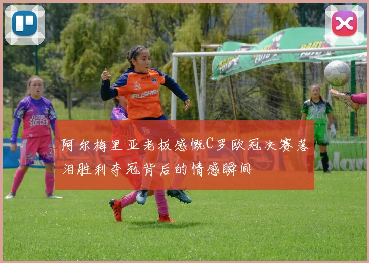 阿尔梅里亚老板感慨C罗欧冠决赛落泪胜利夺冠背后的情感瞬间