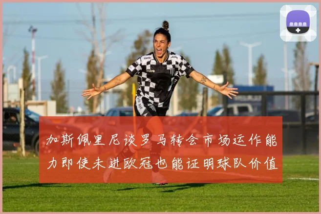 加斯佩里尼谈罗马转会市场运作能力即使未进欧冠也能证明球队价值