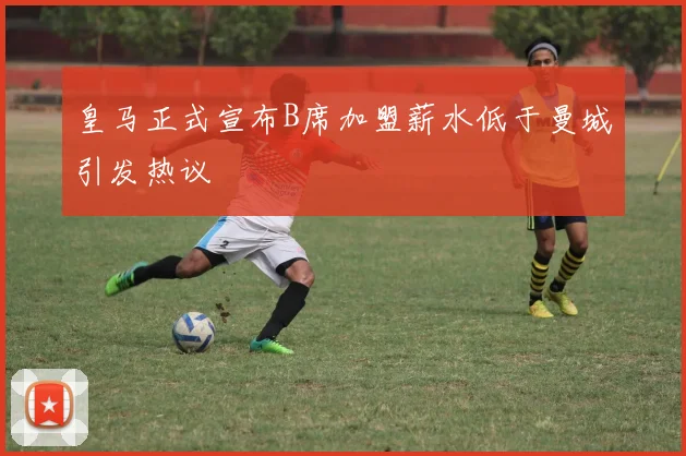 皇马正式宣布B席加盟薪水低于曼城引发热议
