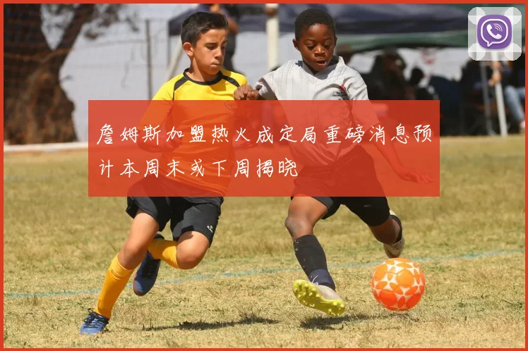 詹姆斯加盟热火成定局重磅消息预计本周末或下周揭晓