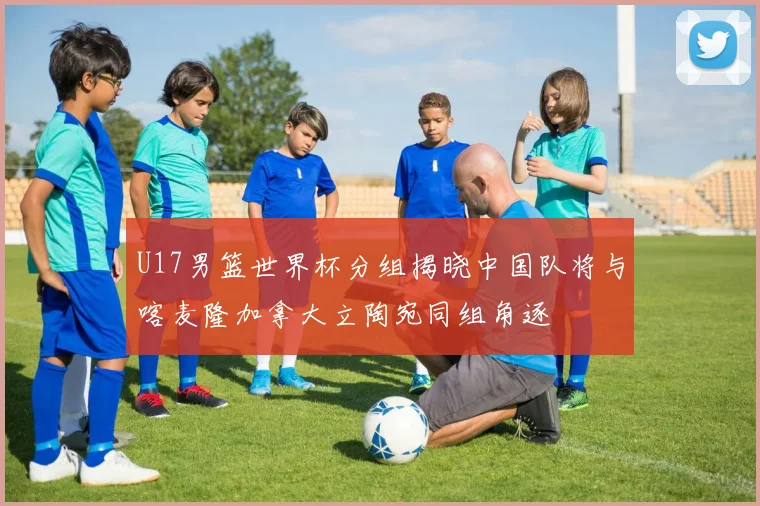 U17男篮世界杯分组揭晓中国队将与喀麦隆加拿大立陶宛同组角逐