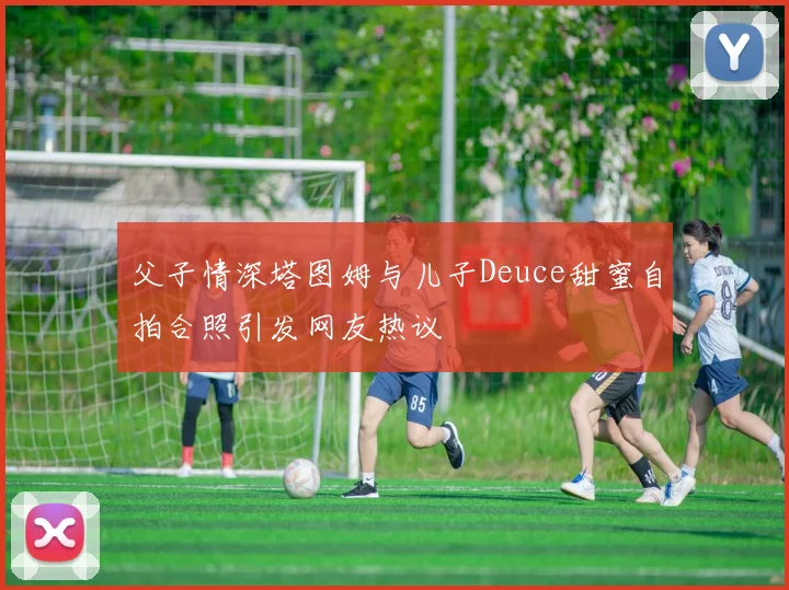 父子情深塔图姆与儿子Deuce甜蜜自拍合照引发网友热议
