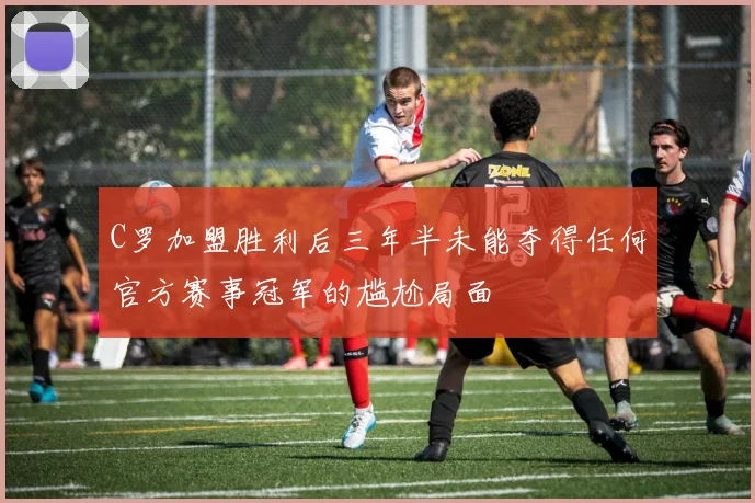 C罗加盟胜利后三年半未能夺得任何官方赛事冠军的尴尬局面