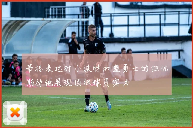 蒂格表达对小波特加盟勇士的担忧期待他展现顶级球员实力