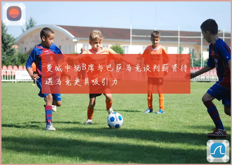 曼城中场B席与巴萨马竞谈判薪资待遇马竞更具吸引力