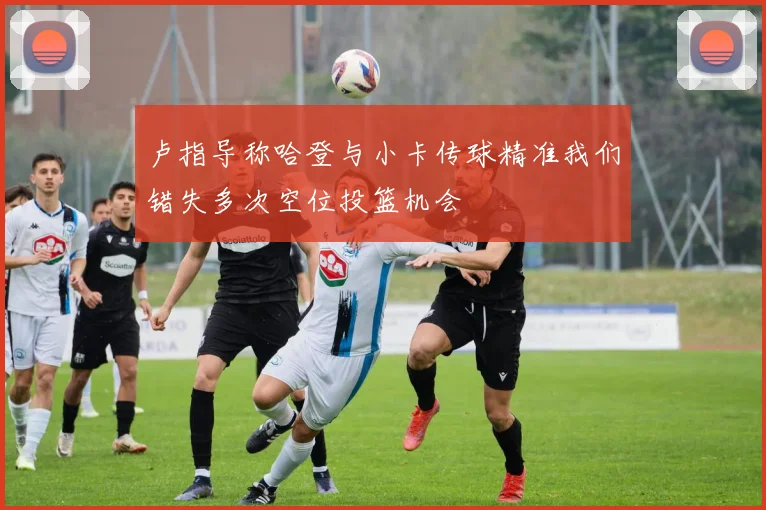 卢指导称哈登与小卡传球精准我们错失多次空位投篮机会