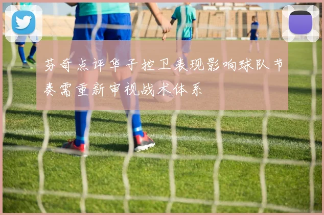 芬奇点评华子控卫表现影响球队节奏需重新审视战术体系