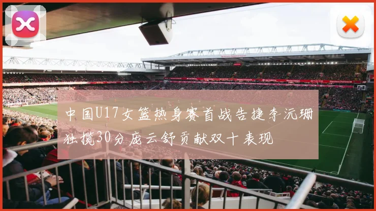 中国U17女篮热身赛首战告捷李沅珊独揽30分庞云舒贡献双十表现