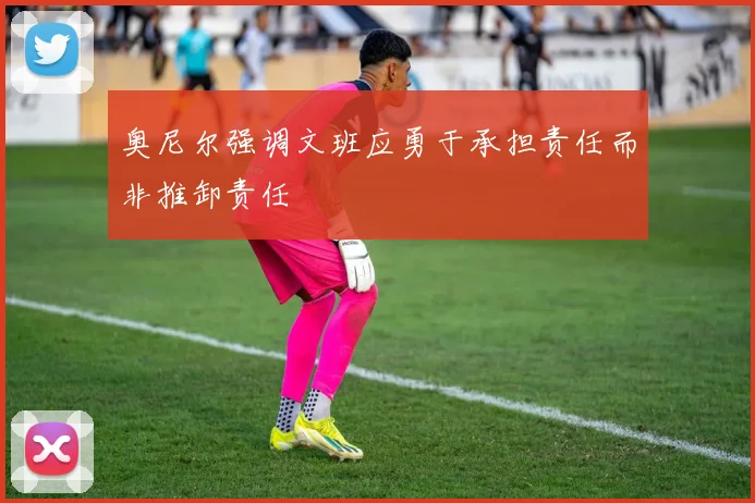 奥尼尔强调文班应勇于承担责任而非推卸责任