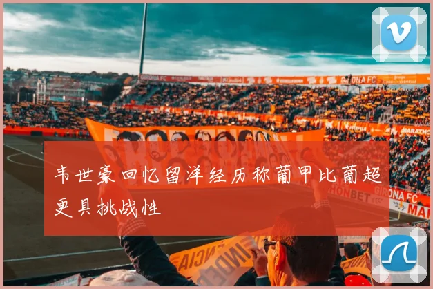 韦世豪回忆留洋经历称葡甲比葡超更具挑战性