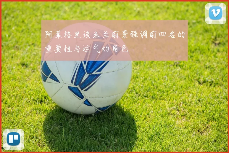 阿莱格里谈米兰前景强调前四名的重要性与运气的角色