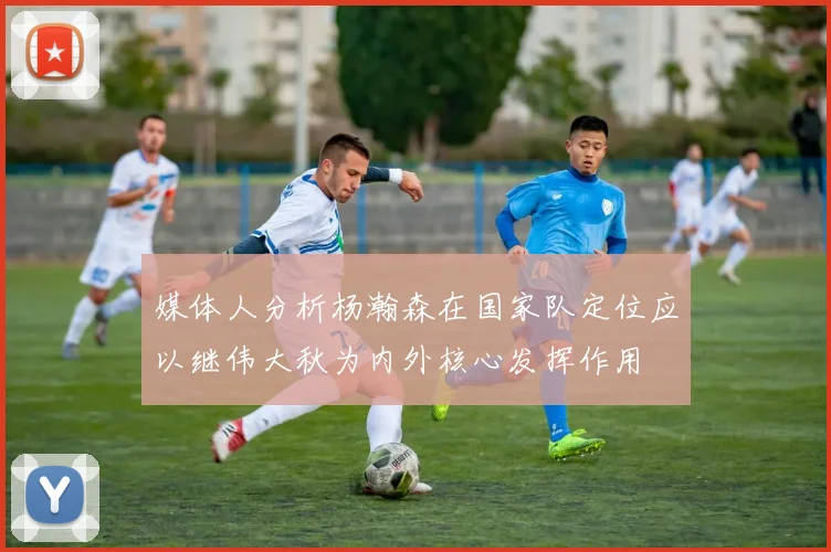 媒体人分析杨瀚森在国家队定位应以继伟大秋为内外核心发挥作用